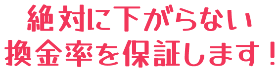 絶対に下がらない換金率を保証します!