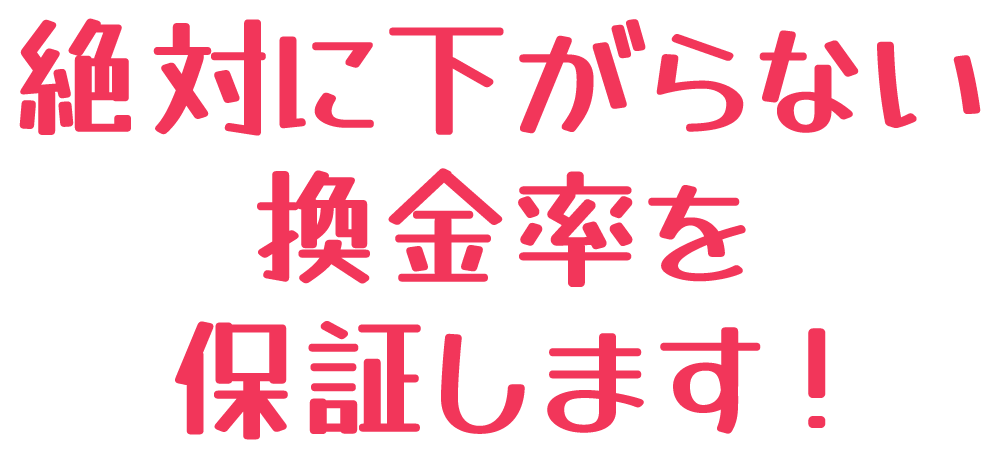 絶対に下がらない換金率を保証します!